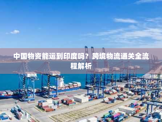 中国物资能运到印度吗？跨境物流通关全流程解析