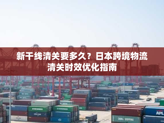 新干线清关要多久？日本跨境物流清关时效优化指南