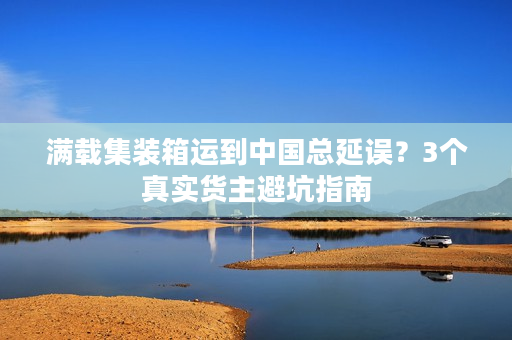 满载集装箱运到中国总延误？3个真实货主避坑指南