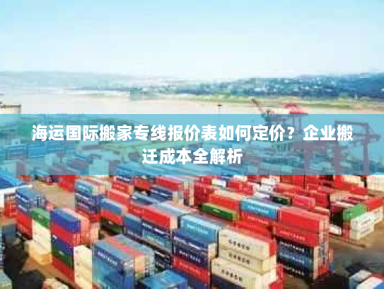 海运国际搬家专线报价表如何定价?企业搬迁成本全解析 海运国际搬家专线报价表如何定价?企业搬迁成本全解析