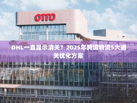 DHL一直显示清关？2025年跨境物流5大通关优化方案