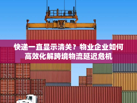 快递一直显示清关？物业企业如何高效化解跨境物流延迟危机