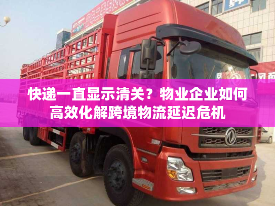 快递一直显示清关？物业企业如何高效化解跨境物流延迟危机