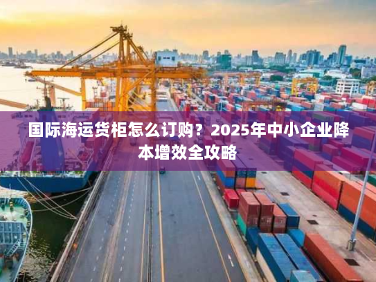 国际海运货柜怎么订购？2025年中小企业降本增效全攻略
