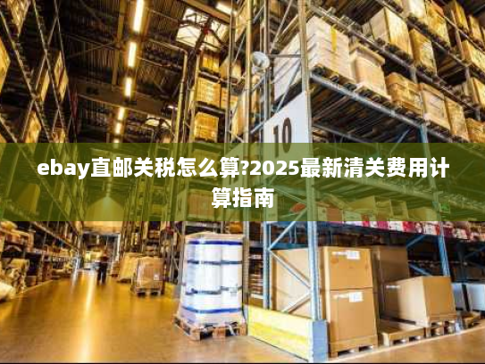 ebay直邮关税怎么算?2025最新清关费用计算指南 ebay直邮关税怎么算?2025最新清关费用计算指南