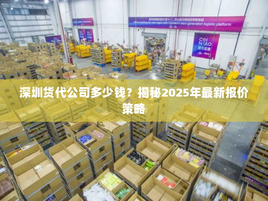 深圳货代公司多少钱?揭秘2025年最新报价策略 深圳货代公司多少钱?揭秘2025年最新报价策略