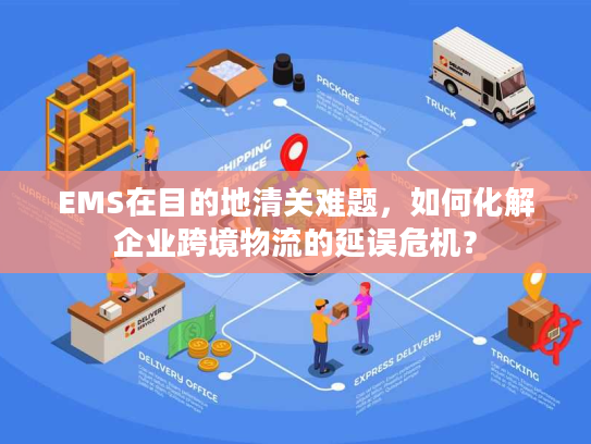 EMS在目的地清关难题，如何化解企业跨境物流的延误危机？