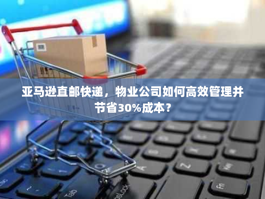 亚马逊直邮快递,物业公司如何高效管理并节省30%成本? 亚马逊直邮快递,物业公司如何高效管理并节省30%成本?