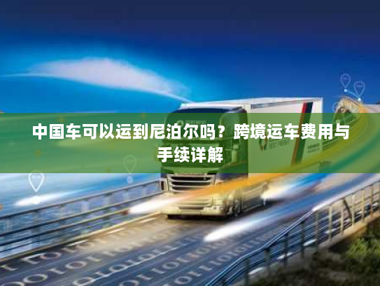 中国车可以运到尼泊尔吗?跨境运车费用与手续详解 中国车可以运到尼泊尔吗?跨境运车费用与手续详解
