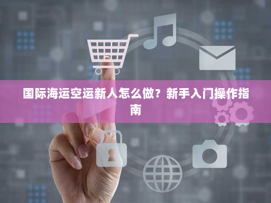 国际海运空运新人怎么做?新手入门操作指南 国际海运空运新人怎么做?新手入门操作指南