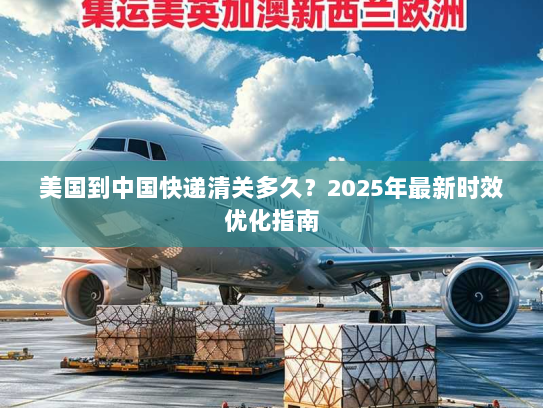 美国到中国快递清关多久?2025年最新时效优化指南 美国到中国快递清关多久?2025年最新时效优化指南