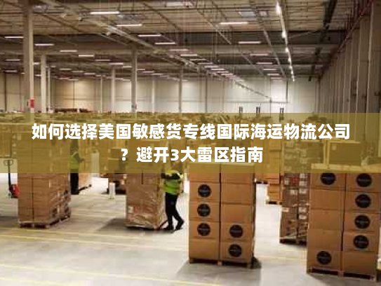 如何选择美国敏感货专线国际海运物流公司?避开3大雷区指南 如何选择美国敏感货专线国际海运物流公司?避开3大雷区指南