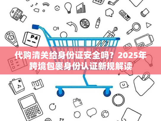 代购清关给身份证安全吗？2025年跨境包裹身份认证新规解读