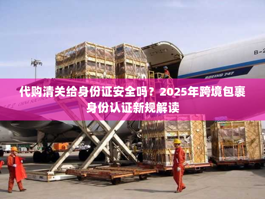 代购清关给身份证安全吗？2025年跨境包裹身份认证新规解读