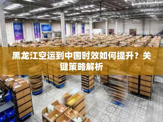 黑龙江空运到中国时效如何提升?关键策略解析 黑龙江空运到中国时效如何提升?关键策略解析