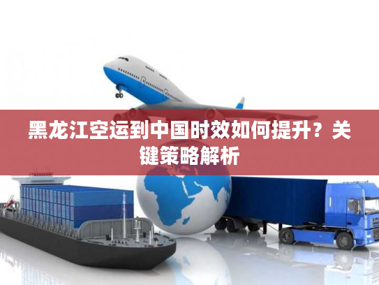 黑龙江空运到中国时效如何提升?关键策略解析 黑龙江空运到中国时效如何提升?关键策略解析