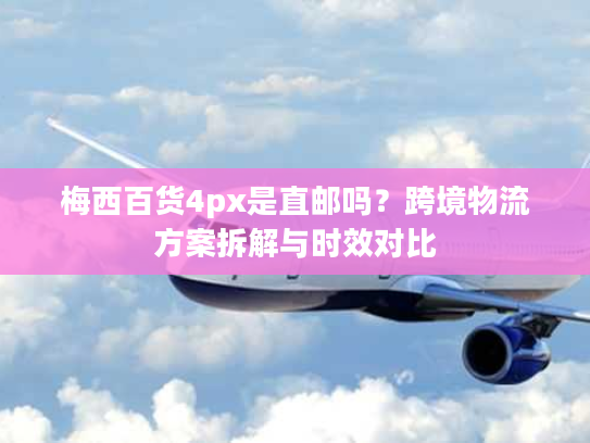 梅西百货4px是直邮吗？跨境物流方案拆解与时效对比