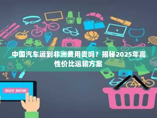 中国汽车运到非洲费用贵吗?揭秘2025年高性价比运输方案 中国汽车运到非洲费用贵吗?揭秘2025年高性价比运输方案