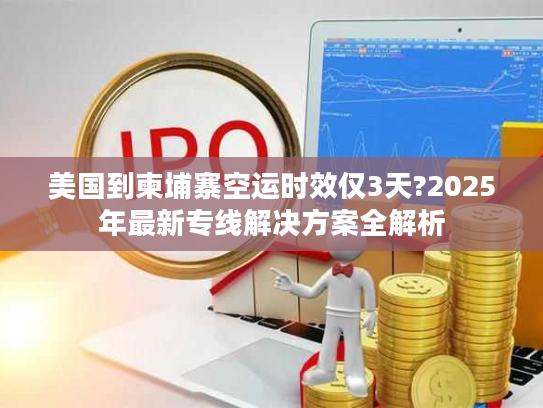 美国到柬埔寨空运时效仅3天?2025年最新专线解决方案全解析