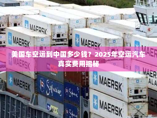 美国车空运到中国多少钱？2025年空运汽车真实费用揭秘
