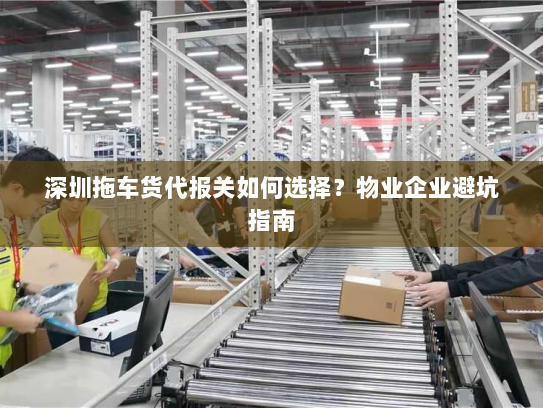 深圳拖车货代报关如何选择?物业企业避坑指南 深圳拖车货代报关如何选择?物业企业避坑指南