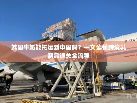 韩国牛奶能托运到中国吗?一文读懂跨境乳制品通关全流程 韩国牛奶能托运到中国吗?一文读懂跨境乳制品通关全流程