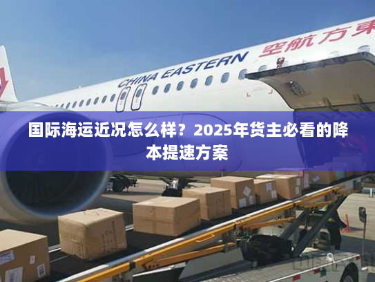 国际海运近况怎么样?2025年货主必看的降本提速方案 国际海运近况怎么样?2025年货主必看的降本提速方案
