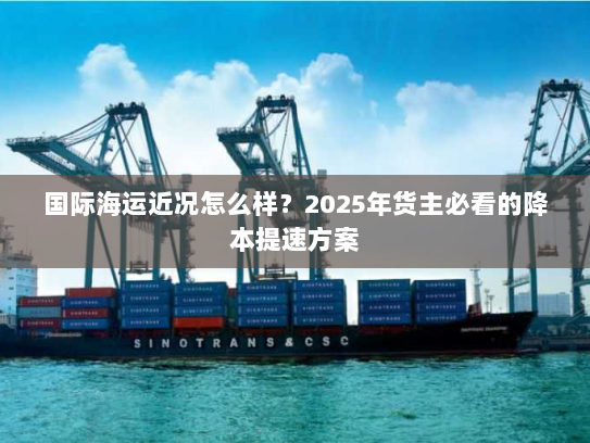 国际海运近况怎么样?2025年货主必看的降本提速方案 国际海运近况怎么样?2025年货主必看的降本提速方案