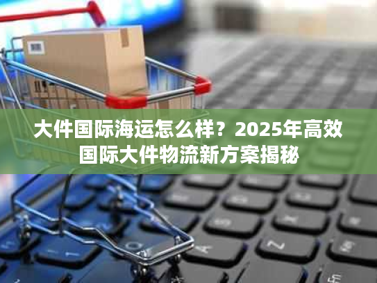 大件国际海运怎么样？2025年高效国际大件物流新方案揭秘