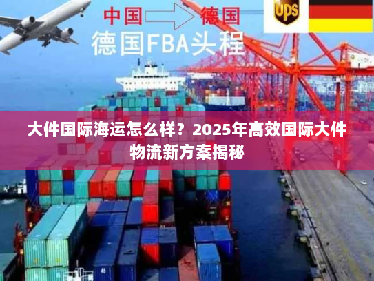 大件国际海运怎么样?2025年高效国际大件物流新方案揭秘 大件国际海运怎么样?2025年高效国际大件物流新方案揭秘