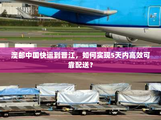 澳邮中国快运到晋江,如何实现5天内高效可靠配送? 澳邮中国快运到晋江,如何实现5天内高效可靠配送?