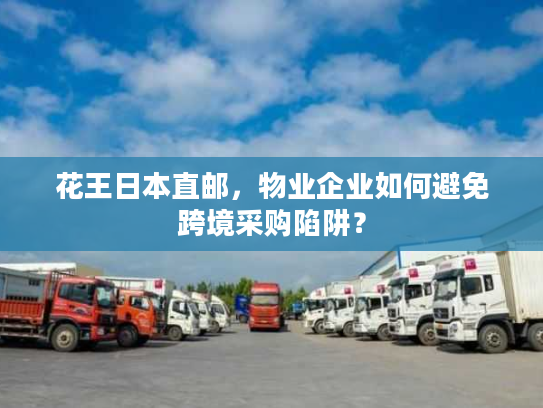 花王日本直邮，物业企业如何避免跨境采购陷阱？