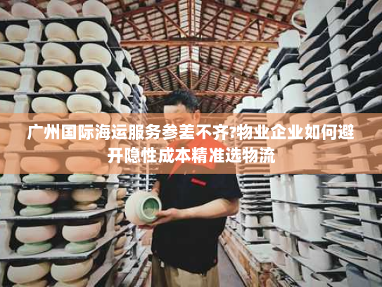 广州国际海运服务参差不齐?物业企业如何避开隐性成本精准选物流