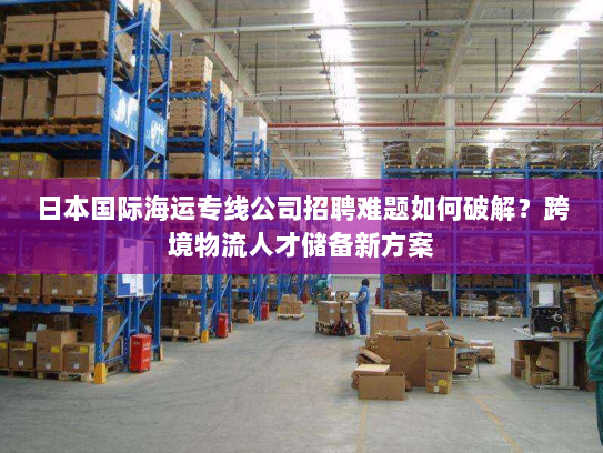 日本国际海运专线公司招聘难题如何破解?跨境物流人才储备新方案 日本国际海运专线公司招聘难题如何破解?跨境物流人才储备新方案