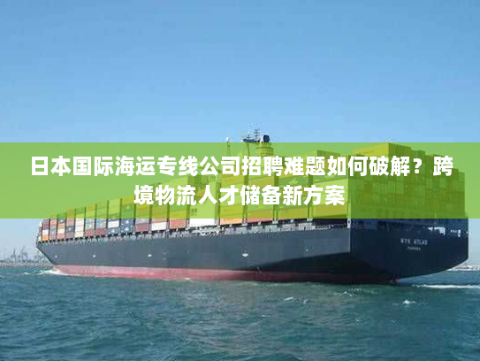 日本国际海运专线公司招聘难题如何破解?跨境物流人才储备新方案 日本国际海运专线公司招聘难题如何破解?跨境物流人才储备新方案