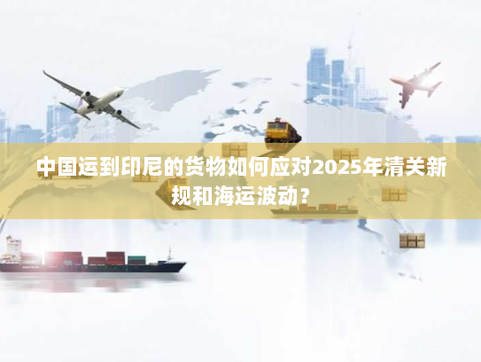 中国运到印尼的货物如何应对2025年清关新规和海运波动? 中国运到印尼的货物如何应对2025年清关新规和海运波动?