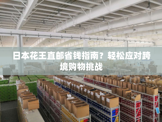 日本花王直邮省钱指南？轻松应对跨境购物挑战