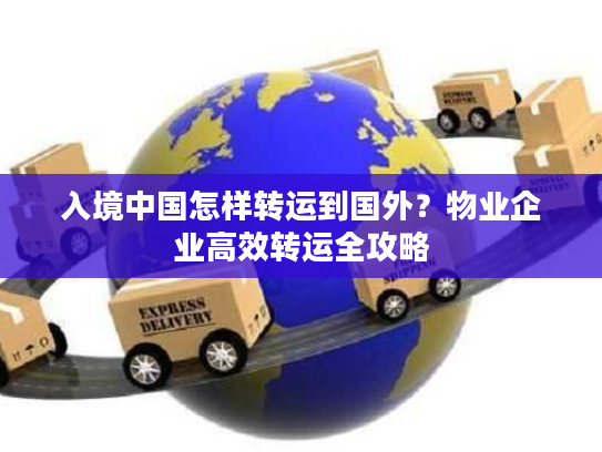 入境中国怎样转运到国外？物业企业高效转运全攻略
