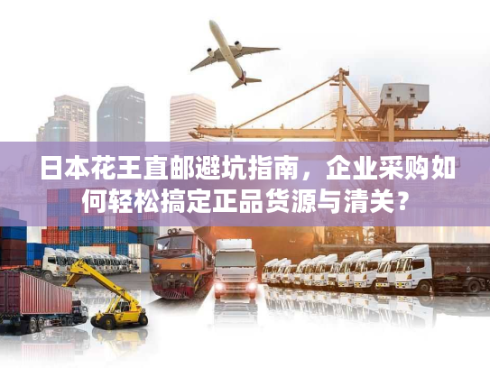 日本花王直邮避坑指南，企业采购如何轻松搞定正品货源与清关？