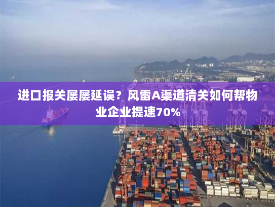 进口报关屡屡延误?风雷A渠道清关如何帮物业企业提速70% 进口报关屡屡延误?风雷A渠道清关如何帮物业企业提速70%