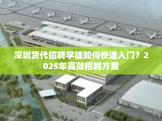 深圳货代招聘学徒如何快速入门？2025年高效招聘方案