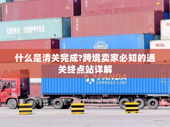 什么是清关完成?跨境卖家必知的通关终点站详解