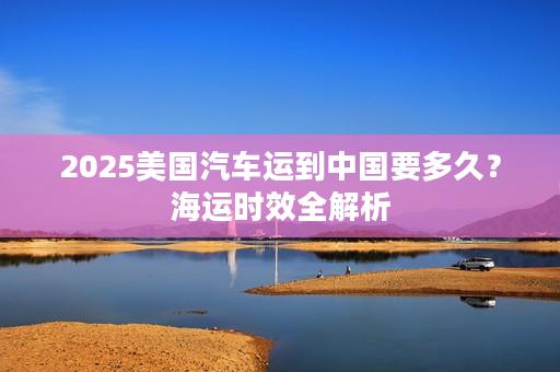 2025美国汽车运到中国要多久？海运时效全解析