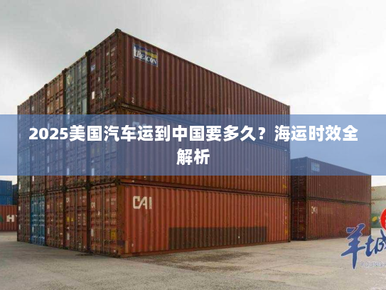 2025美国汽车运到中国要多久?海运时效全解析 2025美国汽车运到中国要多久?海运时效全解析