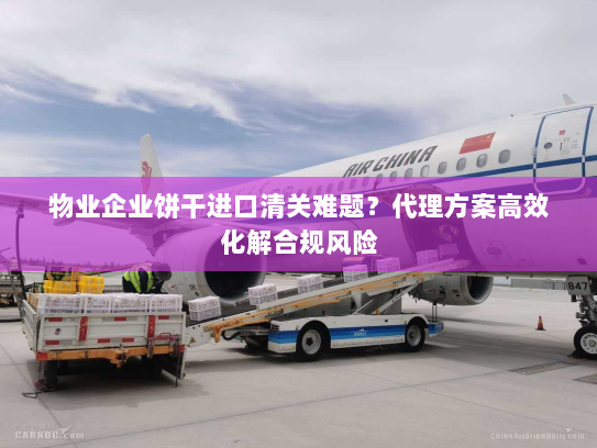 物业企业饼干进口清关难题？代理方案高效化解合规风险