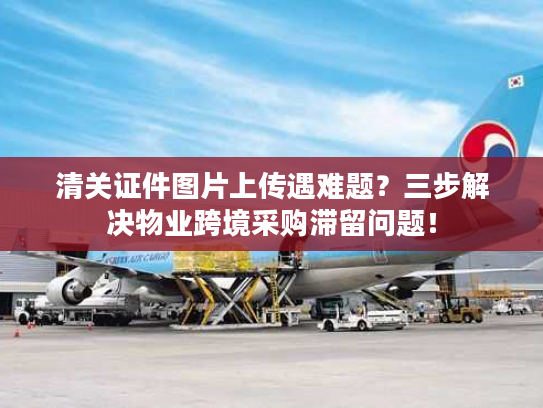 清关证件图片上传遇难题？三步解决物业跨境采购滞留问题！