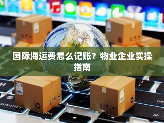 国际海运费怎么记账?物业企业实操指南 国际海运费怎么记账?物业企业实操指南