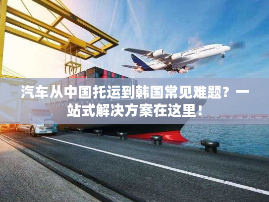 汽车从中国托运到韩国常见难题？一站式解决方案在这里！