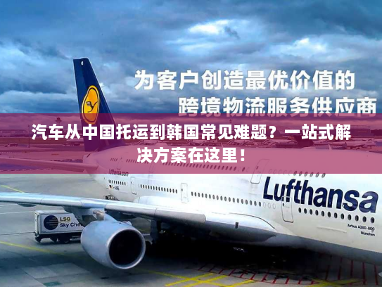 汽车从中国托运到韩国常见难题？一站式解决方案在这里！