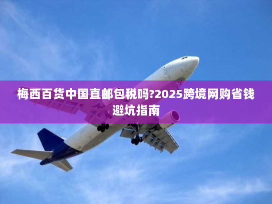 梅西百货中国直邮包税吗?2025跨境网购省钱避坑指南 梅西百货中国直邮包税吗?2025跨境网购省钱避坑指南